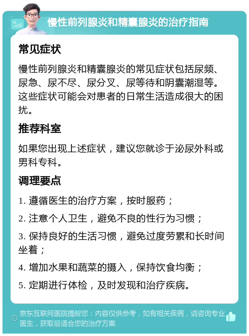 慢性前列腺炎和精囊腺炎的治疗指南 常见症状 慢性前列腺炎和精囊腺炎的常见症状包括尿频、尿急、尿不尽、尿分叉、尿等待和阴囊潮湿等。这些症状可能会对患者的日常生活造成很大的困扰。 推荐科室 如果您出现上述症状，建议您就诊于泌尿外科或男科专科。 调理要点 1. 遵循医生的治疗方案，按时服药； 2. 注意个人卫生，避免不良的性行为习惯； 3. 保持良好的生活习惯，避免过度劳累和长时间坐着； 4. 增加水果和蔬菜的摄入，保持饮食均衡； 5. 定期进行体检，及时发现和治疗疾病。