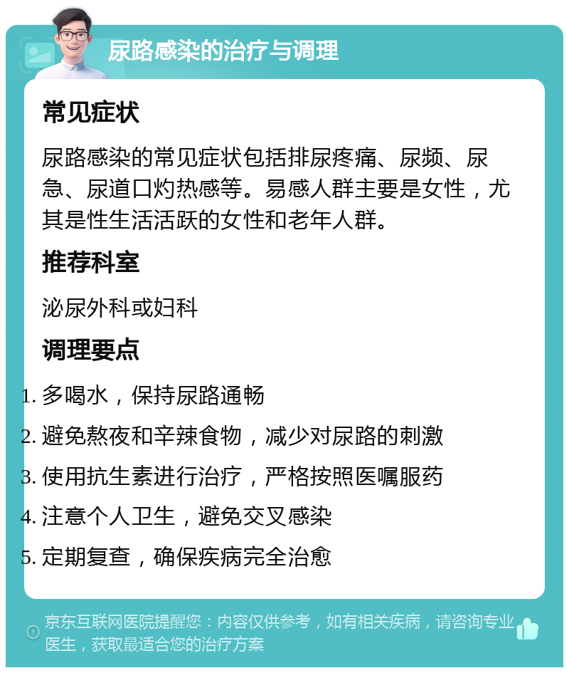 尿路感染的治疗与调理 常见症状 尿路感染的常见症状包括排尿疼痛、尿频、尿急、尿道口灼热感等。易感人群主要是女性，尤其是性生活活跃的女性和老年人群。 推荐科室 泌尿外科或妇科 调理要点 多喝水，保持尿路通畅 避免熬夜和辛辣食物，减少对尿路的刺激 使用抗生素进行治疗，严格按照医嘱服药 注意个人卫生，避免交叉感染 定期复查，确保疾病完全治愈