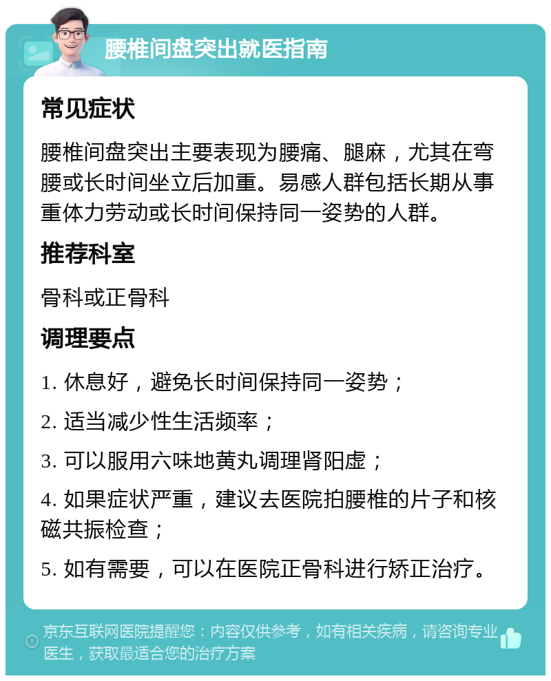 腰椎间盘突出就医指南 常见症状 腰椎间盘突出主要表现为腰痛、腿麻，尤其在弯腰或长时间坐立后加重。易感人群包括长期从事重体力劳动或长时间保持同一姿势的人群。 推荐科室 骨科或正骨科 调理要点 1. 休息好，避免长时间保持同一姿势； 2. 适当减少性生活频率； 3. 可以服用六味地黄丸调理肾阳虚； 4. 如果症状严重，建议去医院拍腰椎的片子和核磁共振检查； 5. 如有需要，可以在医院正骨科进行矫正治疗。