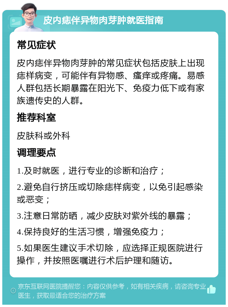 皮内痣伴异物肉芽肿就医指南 常见症状 皮内痣伴异物肉芽肿的常见症状包括皮肤上出现痣样病变，可能伴有异物感、瘙痒或疼痛。易感人群包括长期暴露在阳光下、免疫力低下或有家族遗传史的人群。 推荐科室 皮肤科或外科 调理要点 1.及时就医，进行专业的诊断和治疗； 2.避免自行挤压或切除痣样病变，以免引起感染或恶变； 3.注意日常防晒，减少皮肤对紫外线的暴露； 4.保持良好的生活习惯，增强免疫力； 5.如果医生建议手术切除，应选择正规医院进行操作，并按照医嘱进行术后护理和随访。