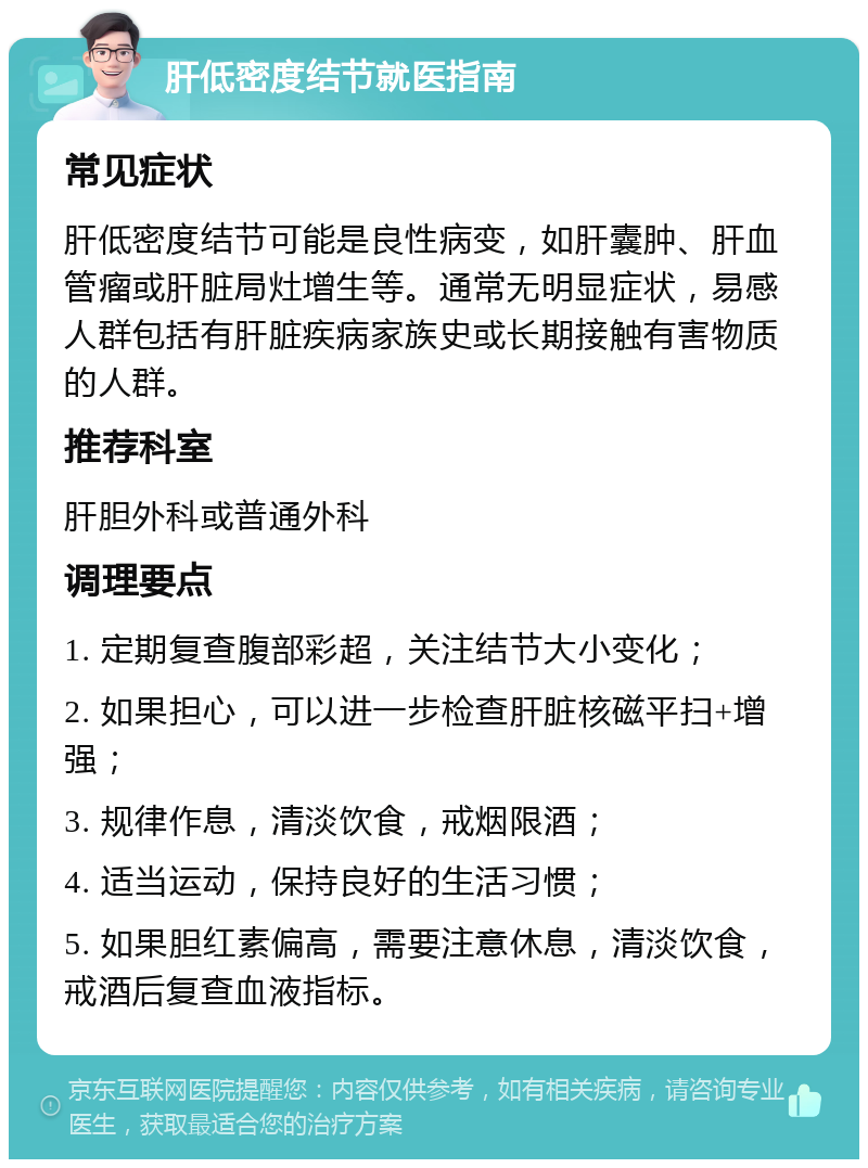 肝低密度结节就医指南 常见症状 肝低密度结节可能是良性病变，如肝囊肿、肝血管瘤或肝脏局灶增生等。通常无明显症状，易感人群包括有肝脏疾病家族史或长期接触有害物质的人群。 推荐科室 肝胆外科或普通外科 调理要点 1. 定期复查腹部彩超，关注结节大小变化； 2. 如果担心，可以进一步检查肝脏核磁平扫+增强； 3. 规律作息，清淡饮食，戒烟限酒； 4. 适当运动，保持良好的生活习惯； 5. 如果胆红素偏高，需要注意休息，清淡饮食，戒酒后复查血液指标。