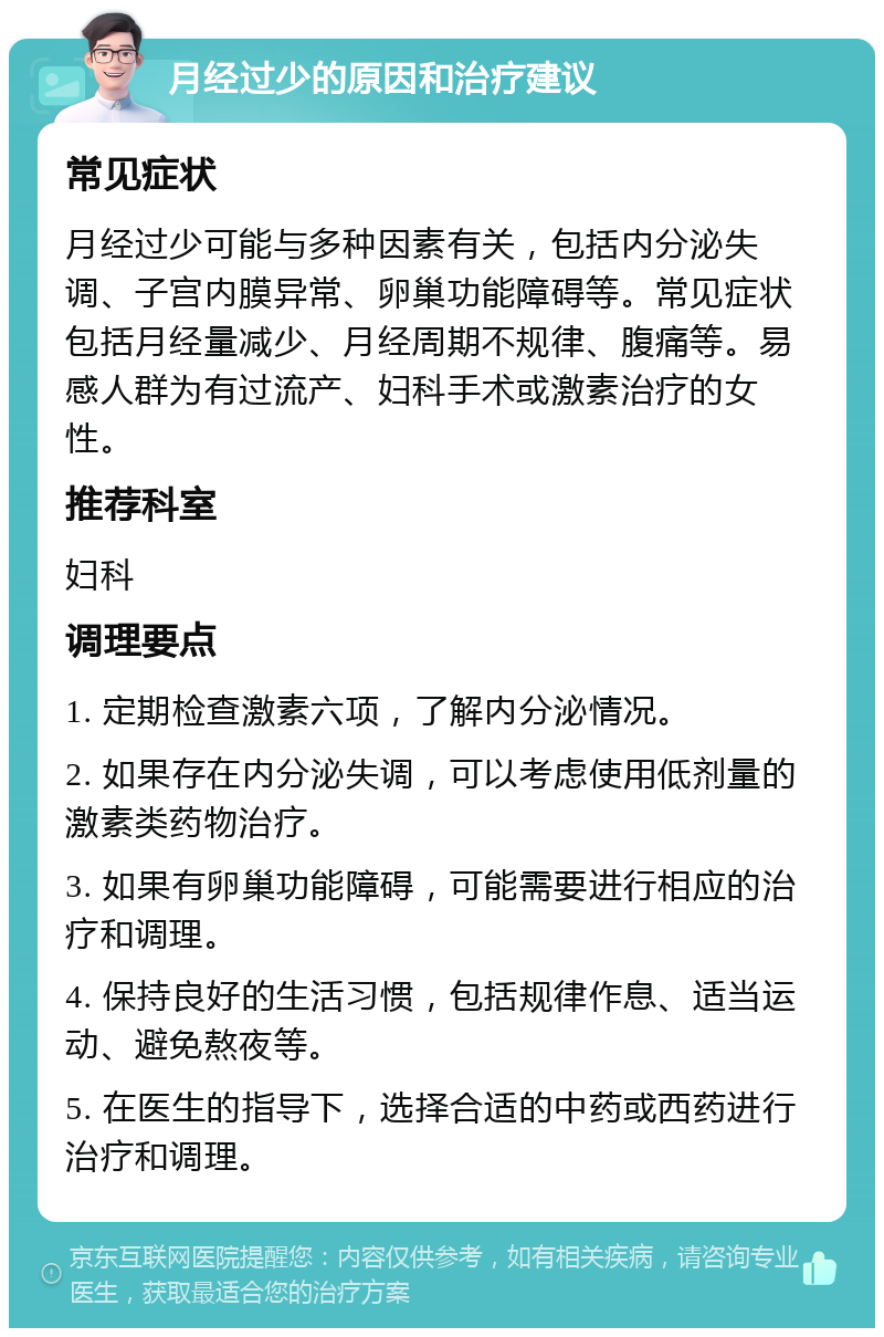 月经过少的原因和治疗建议 常见症状 月经过少可能与多种因素有关，包括内分泌失调、子宫内膜异常、卵巢功能障碍等。常见症状包括月经量减少、月经周期不规律、腹痛等。易感人群为有过流产、妇科手术或激素治疗的女性。 推荐科室 妇科 调理要点 1. 定期检查激素六项，了解内分泌情况。 2. 如果存在内分泌失调，可以考虑使用低剂量的激素类药物治疗。 3. 如果有卵巢功能障碍，可能需要进行相应的治疗和调理。 4. 保持良好的生活习惯，包括规律作息、适当运动、避免熬夜等。 5. 在医生的指导下，选择合适的中药或西药进行治疗和调理。