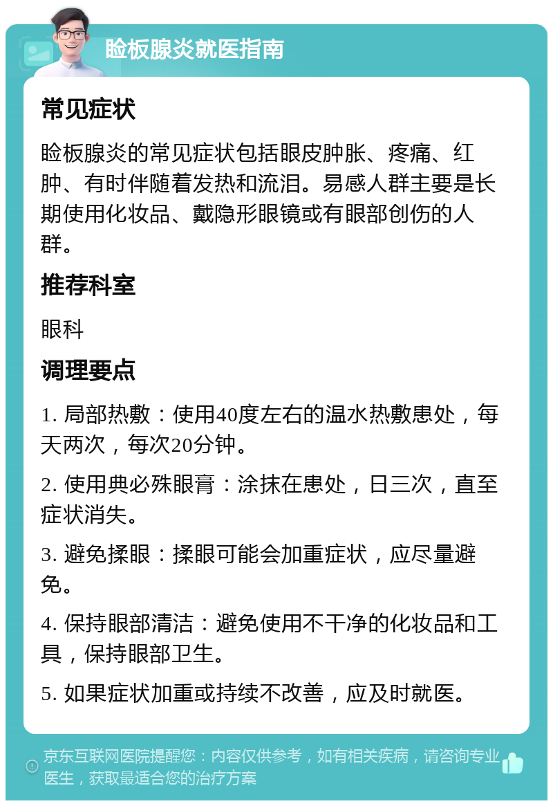 睑板腺炎就医指南 常见症状 睑板腺炎的常见症状包括眼皮肿胀、疼痛、红肿、有时伴随着发热和流泪。易感人群主要是长期使用化妆品、戴隐形眼镜或有眼部创伤的人群。 推荐科室 眼科 调理要点 1. 局部热敷：使用40度左右的温水热敷患处，每天两次，每次20分钟。 2. 使用典必殊眼膏：涂抹在患处，日三次，直至症状消失。 3. 避免揉眼：揉眼可能会加重症状，应尽量避免。 4. 保持眼部清洁：避免使用不干净的化妆品和工具，保持眼部卫生。 5. 如果症状加重或持续不改善，应及时就医。