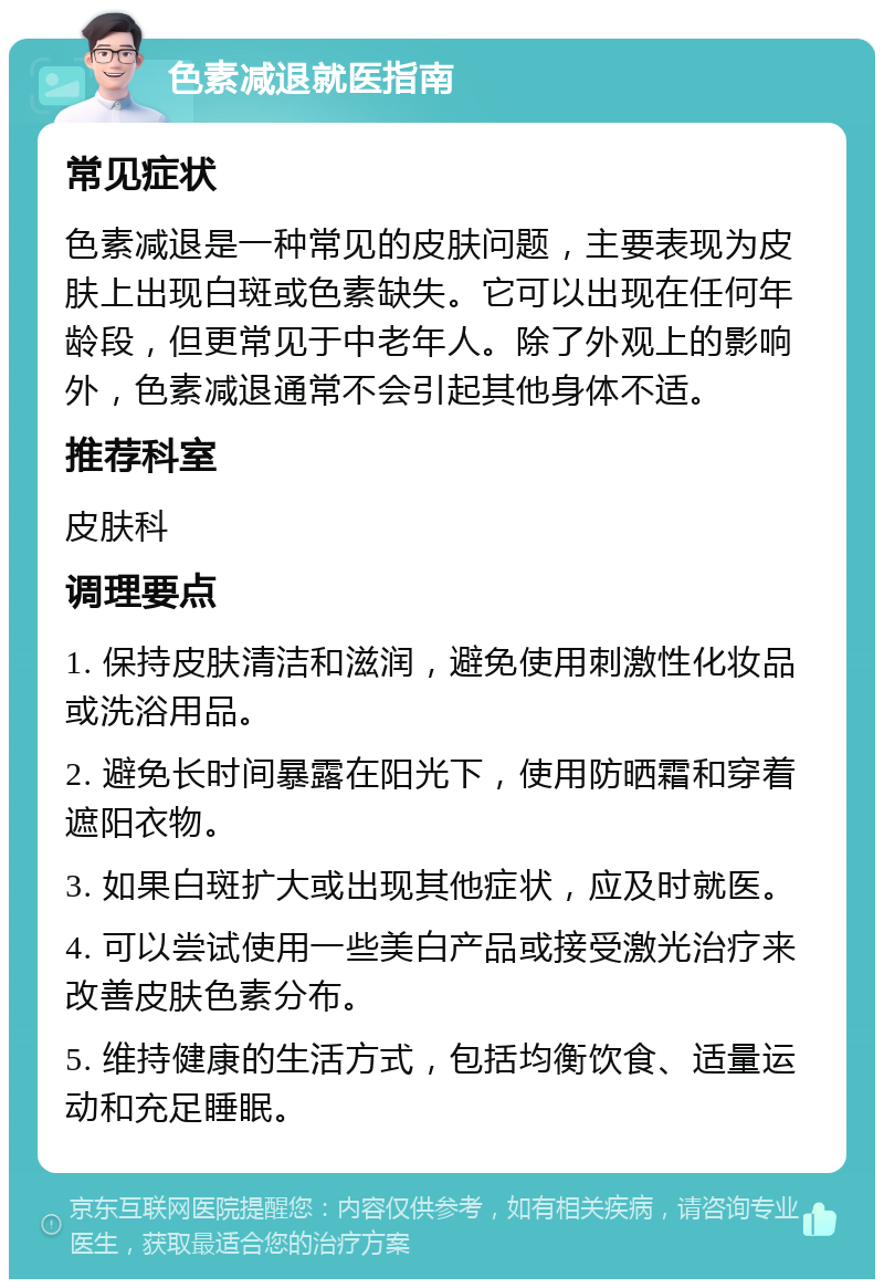 色素减退就医指南 常见症状 色素减退是一种常见的皮肤问题，主要表现为皮肤上出现白斑或色素缺失。它可以出现在任何年龄段，但更常见于中老年人。除了外观上的影响外，色素减退通常不会引起其他身体不适。 推荐科室 皮肤科 调理要点 1. 保持皮肤清洁和滋润，避免使用刺激性化妆品或洗浴用品。 2. 避免长时间暴露在阳光下，使用防晒霜和穿着遮阳衣物。 3. 如果白斑扩大或出现其他症状，应及时就医。 4. 可以尝试使用一些美白产品或接受激光治疗来改善皮肤色素分布。 5. 维持健康的生活方式，包括均衡饮食、适量运动和充足睡眠。