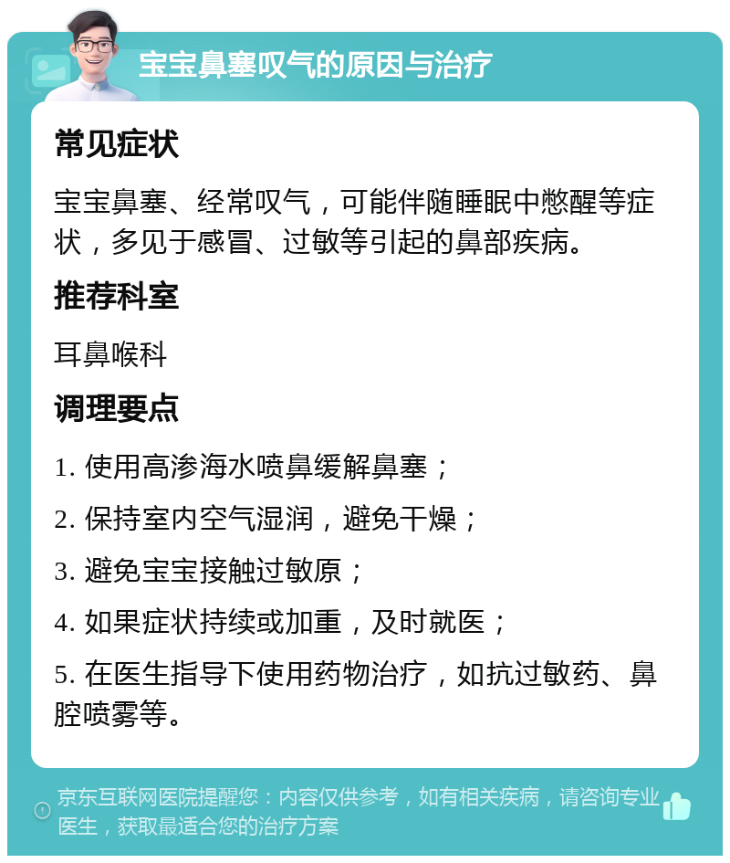 宝宝鼻塞叹气的原因与治疗 常见症状 宝宝鼻塞、经常叹气，可能伴随睡眠中憋醒等症状，多见于感冒、过敏等引起的鼻部疾病。 推荐科室 耳鼻喉科 调理要点 1. 使用高渗海水喷鼻缓解鼻塞； 2. 保持室内空气湿润，避免干燥； 3. 避免宝宝接触过敏原； 4. 如果症状持续或加重，及时就医； 5. 在医生指导下使用药物治疗，如抗过敏药、鼻腔喷雾等。