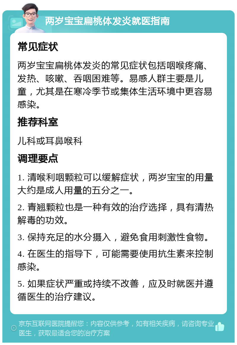 两岁宝宝扁桃体发炎就医指南 常见症状 两岁宝宝扁桃体发炎的常见症状包括咽喉疼痛、发热、咳嗽、吞咽困难等。易感人群主要是儿童，尤其是在寒冷季节或集体生活环境中更容易感染。 推荐科室 儿科或耳鼻喉科 调理要点 1. 清喉利咽颗粒可以缓解症状，两岁宝宝的用量大约是成人用量的五分之一。 2. 青翘颗粒也是一种有效的治疗选择，具有清热解毒的功效。 3. 保持充足的水分摄入，避免食用刺激性食物。 4. 在医生的指导下，可能需要使用抗生素来控制感染。 5. 如果症状严重或持续不改善，应及时就医并遵循医生的治疗建议。