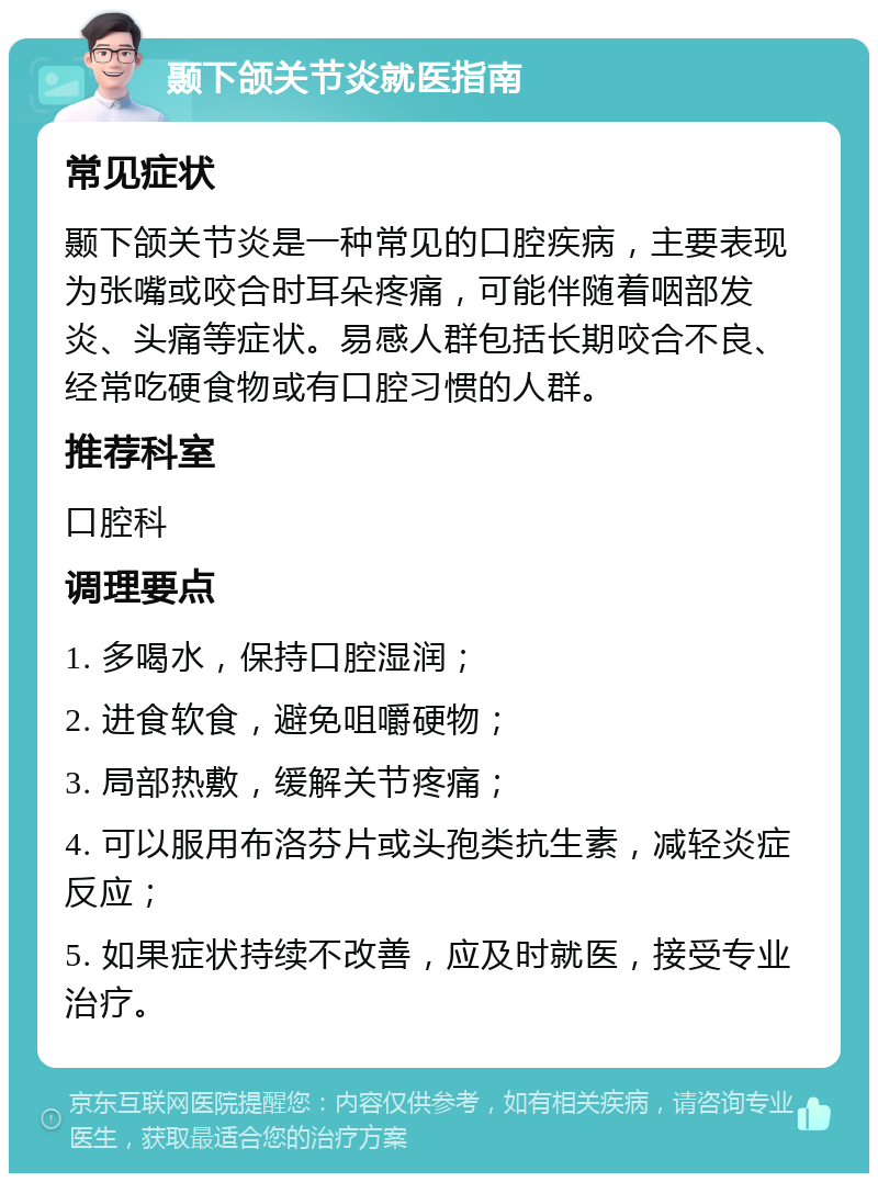 颞下颌关节炎就医指南 常见症状 颞下颌关节炎是一种常见的口腔疾病，主要表现为张嘴或咬合时耳朵疼痛，可能伴随着咽部发炎、头痛等症状。易感人群包括长期咬合不良、经常吃硬食物或有口腔习惯的人群。 推荐科室 口腔科 调理要点 1. 多喝水，保持口腔湿润； 2. 进食软食，避免咀嚼硬物； 3. 局部热敷，缓解关节疼痛； 4. 可以服用布洛芬片或头孢类抗生素，减轻炎症反应； 5. 如果症状持续不改善，应及时就医，接受专业治疗。