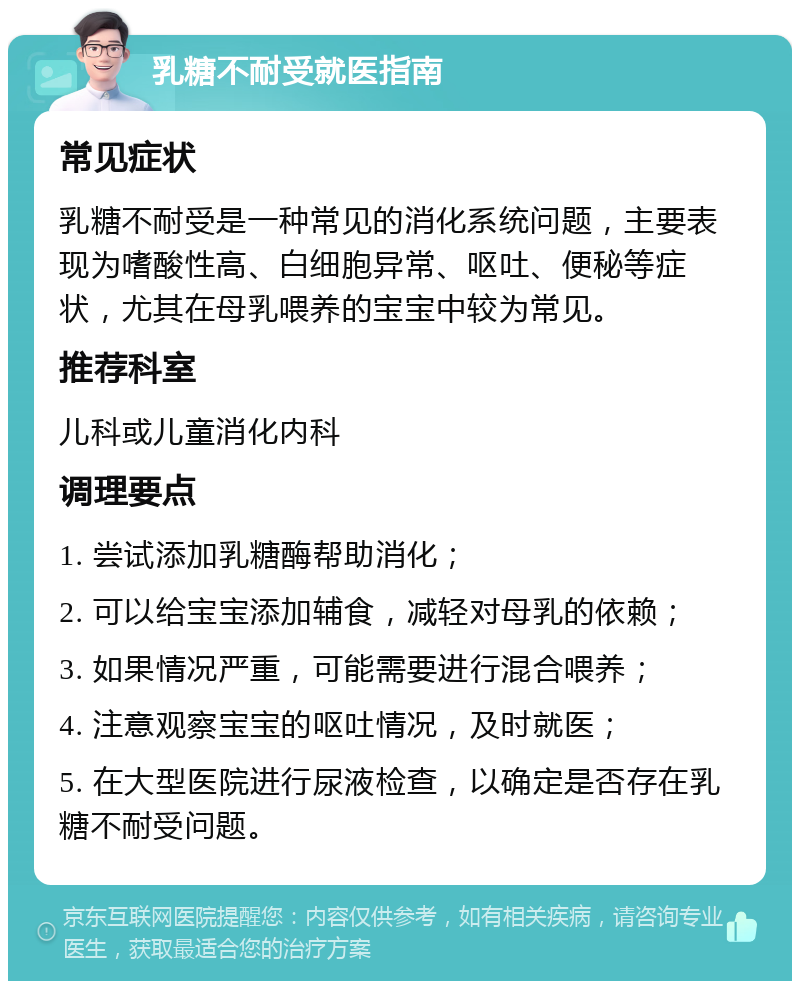 乳糖不耐受就医指南 常见症状 乳糖不耐受是一种常见的消化系统问题，主要表现为嗜酸性高、白细胞异常、呕吐、便秘等症状，尤其在母乳喂养的宝宝中较为常见。 推荐科室 儿科或儿童消化内科 调理要点 1. 尝试添加乳糖酶帮助消化； 2. 可以给宝宝添加辅食，减轻对母乳的依赖； 3. 如果情况严重，可能需要进行混合喂养； 4. 注意观察宝宝的呕吐情况，及时就医； 5. 在大型医院进行尿液检查，以确定是否存在乳糖不耐受问题。