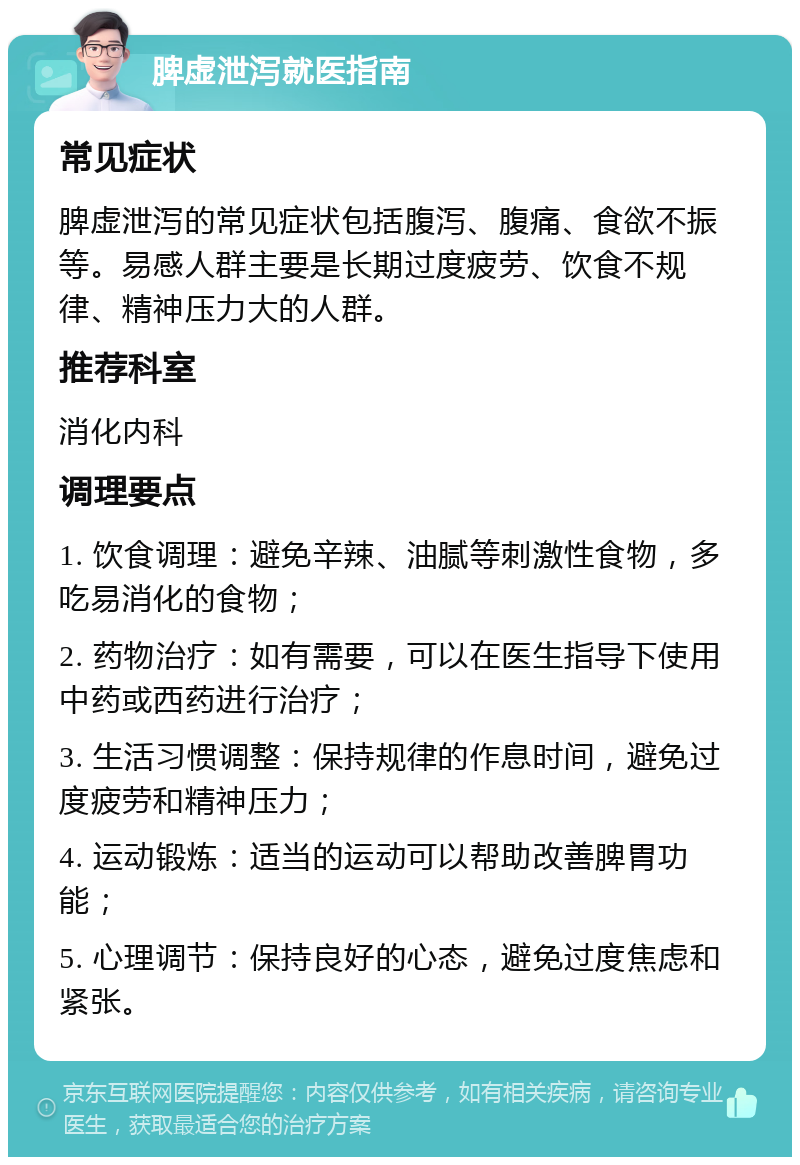 脾虚泄泻就医指南 常见症状 脾虚泄泻的常见症状包括腹泻、腹痛、食欲不振等。易感人群主要是长期过度疲劳、饮食不规律、精神压力大的人群。 推荐科室 消化内科 调理要点 1. 饮食调理：避免辛辣、油腻等刺激性食物，多吃易消化的食物； 2. 药物治疗：如有需要，可以在医生指导下使用中药或西药进行治疗； 3. 生活习惯调整：保持规律的作息时间，避免过度疲劳和精神压力； 4. 运动锻炼：适当的运动可以帮助改善脾胃功能； 5. 心理调节：保持良好的心态，避免过度焦虑和紧张。