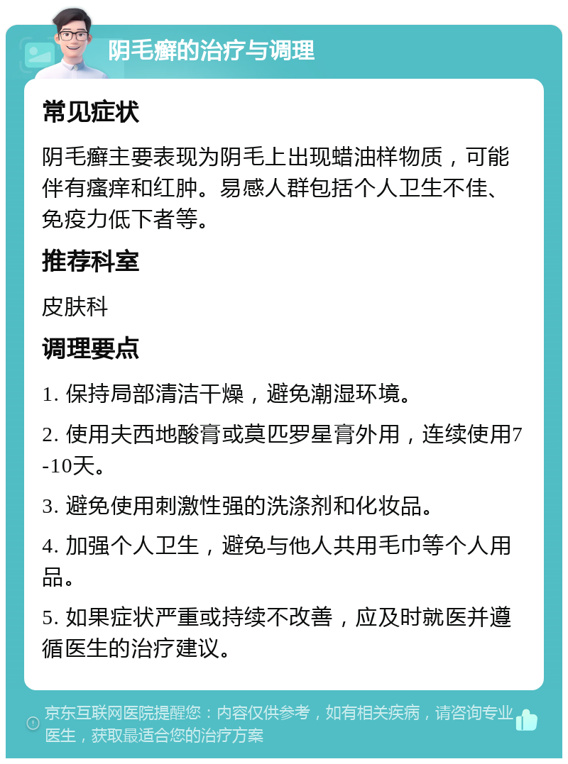 阴毛癣的治疗与调理 常见症状 阴毛癣主要表现为阴毛上出现蜡油样物质，可能伴有瘙痒和红肿。易感人群包括个人卫生不佳、免疫力低下者等。 推荐科室 皮肤科 调理要点 1. 保持局部清洁干燥，避免潮湿环境。 2. 使用夫西地酸膏或莫匹罗星膏外用，连续使用7-10天。 3. 避免使用刺激性强的洗涤剂和化妆品。 4. 加强个人卫生，避免与他人共用毛巾等个人用品。 5. 如果症状严重或持续不改善，应及时就医并遵循医生的治疗建议。