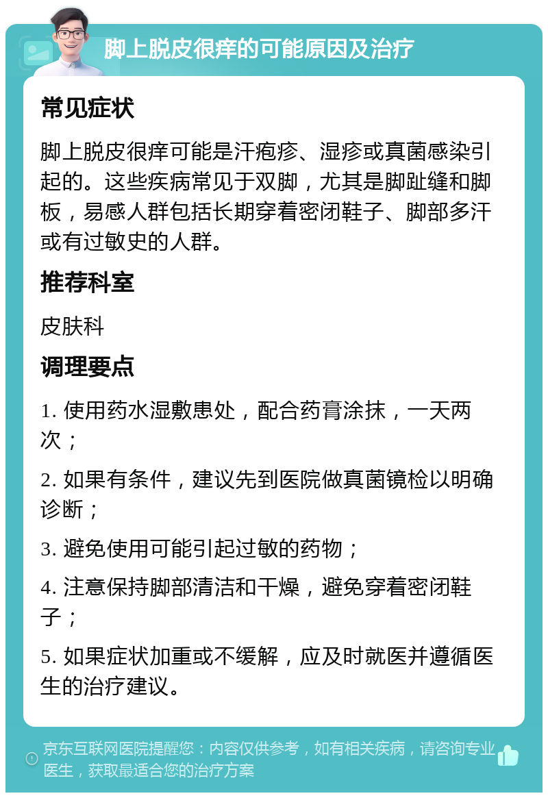 脚上脱皮很痒的可能原因及治疗 常见症状 脚上脱皮很痒可能是汗疱疹、湿疹或真菌感染引起的。这些疾病常见于双脚，尤其是脚趾缝和脚板，易感人群包括长期穿着密闭鞋子、脚部多汗或有过敏史的人群。 推荐科室 皮肤科 调理要点 1. 使用药水湿敷患处，配合药膏涂抹，一天两次； 2. 如果有条件，建议先到医院做真菌镜检以明确诊断； 3. 避免使用可能引起过敏的药物； 4. 注意保持脚部清洁和干燥，避免穿着密闭鞋子； 5. 如果症状加重或不缓解，应及时就医并遵循医生的治疗建议。