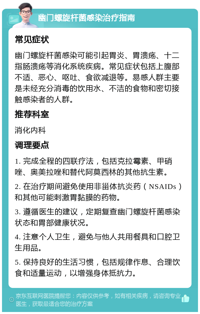 幽门螺旋杆菌感染治疗指南 常见症状 幽门螺旋杆菌感染可能引起胃炎、胃溃疡、十二指肠溃疡等消化系统疾病。常见症状包括上腹部不适、恶心、呕吐、食欲减退等。易感人群主要是未经充分消毒的饮用水、不洁的食物和密切接触感染者的人群。 推荐科室 消化内科 调理要点 1. 完成全程的四联疗法，包括克拉霉素、甲硝唑、奥美拉唑和替代阿莫西林的其他抗生素。 2. 在治疗期间避免使用非甾体抗炎药（NSAIDs）和其他可能刺激胃黏膜的药物。 3. 遵循医生的建议，定期复查幽门螺旋杆菌感染状态和胃部健康状况。 4. 注意个人卫生，避免与他人共用餐具和口腔卫生用品。 5. 保持良好的生活习惯，包括规律作息、合理饮食和适量运动，以增强身体抵抗力。