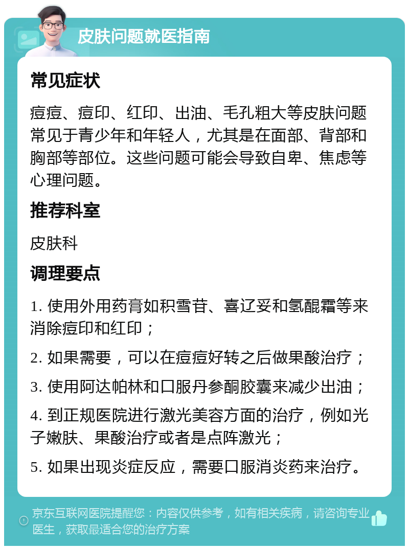 皮肤问题就医指南 常见症状 痘痘、痘印、红印、出油、毛孔粗大等皮肤问题常见于青少年和年轻人，尤其是在面部、背部和胸部等部位。这些问题可能会导致自卑、焦虑等心理问题。 推荐科室 皮肤科 调理要点 1. 使用外用药膏如积雪苷、喜辽妥和氢醌霜等来消除痘印和红印； 2. 如果需要，可以在痘痘好转之后做果酸治疗； 3. 使用阿达帕林和口服丹参酮胶囊来减少出油； 4. 到正规医院进行激光美容方面的治疗，例如光子嫩肤、果酸治疗或者是点阵激光； 5. 如果出现炎症反应，需要口服消炎药来治疗。