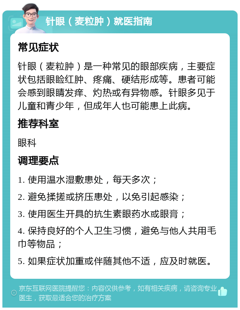 针眼（麦粒肿）就医指南 常见症状 针眼（麦粒肿）是一种常见的眼部疾病，主要症状包括眼睑红肿、疼痛、硬结形成等。患者可能会感到眼睛发痒、灼热或有异物感。针眼多见于儿童和青少年，但成年人也可能患上此病。 推荐科室 眼科 调理要点 1. 使用温水湿敷患处，每天多次； 2. 避免揉搓或挤压患处，以免引起感染； 3. 使用医生开具的抗生素眼药水或眼膏； 4. 保持良好的个人卫生习惯，避免与他人共用毛巾等物品； 5. 如果症状加重或伴随其他不适，应及时就医。