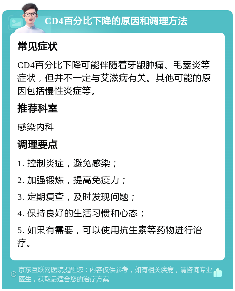 CD4百分比下降的原因和调理方法 常见症状 CD4百分比下降可能伴随着牙龈肿痛、毛囊炎等症状，但并不一定与艾滋病有关。其他可能的原因包括慢性炎症等。 推荐科室 感染内科 调理要点 1. 控制炎症，避免感染； 2. 加强锻炼，提高免疫力； 3. 定期复查，及时发现问题； 4. 保持良好的生活习惯和心态； 5. 如果有需要，可以使用抗生素等药物进行治疗。