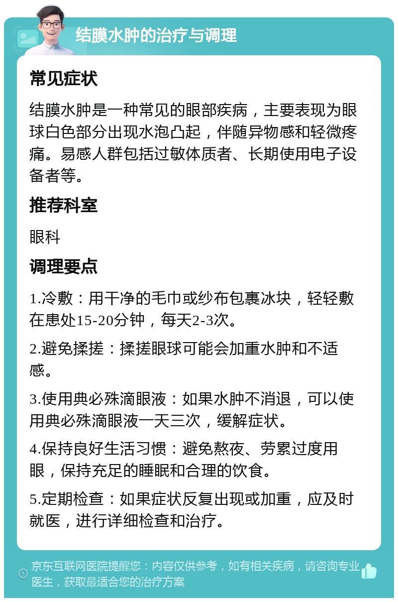 结膜水肿的治疗与调理 常见症状 结膜水肿是一种常见的眼部疾病，主要表现为眼球白色部分出现水泡凸起，伴随异物感和轻微疼痛。易感人群包括过敏体质者、长期使用电子设备者等。 推荐科室 眼科 调理要点 1.冷敷：用干净的毛巾或纱布包裹冰块，轻轻敷在患处15-20分钟，每天2-3次。 2.避免揉搓：揉搓眼球可能会加重水肿和不适感。 3.使用典必殊滴眼液：如果水肿不消退，可以使用典必殊滴眼液一天三次，缓解症状。 4.保持良好生活习惯：避免熬夜、劳累过度用眼，保持充足的睡眠和合理的饮食。 5.定期检查：如果症状反复出现或加重，应及时就医，进行详细检查和治疗。