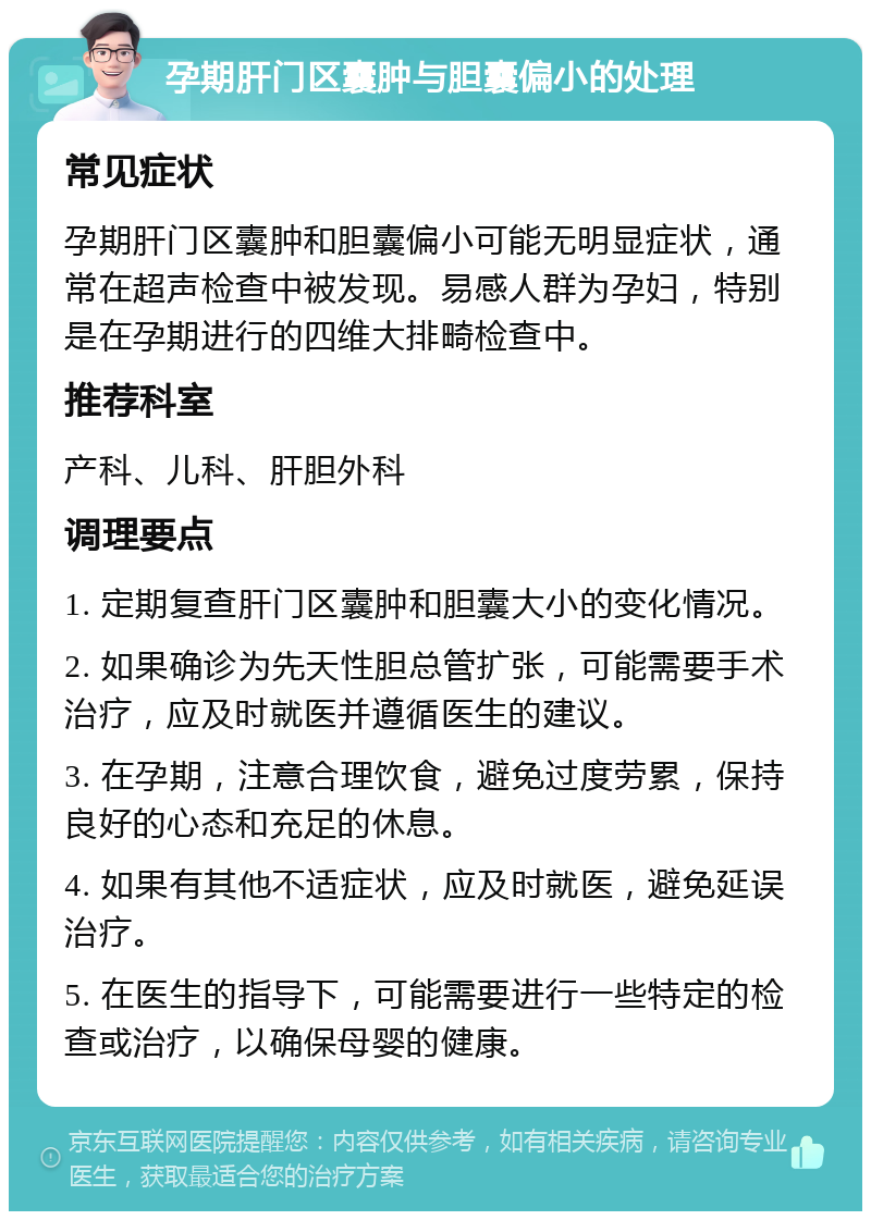 孕期肝门区囊肿与胆囊偏小的处理 常见症状 孕期肝门区囊肿和胆囊偏小可能无明显症状，通常在超声检查中被发现。易感人群为孕妇，特别是在孕期进行的四维大排畸检查中。 推荐科室 产科、儿科、肝胆外科 调理要点 1. 定期复查肝门区囊肿和胆囊大小的变化情况。 2. 如果确诊为先天性胆总管扩张，可能需要手术治疗，应及时就医并遵循医生的建议。 3. 在孕期，注意合理饮食，避免过度劳累，保持良好的心态和充足的休息。 4. 如果有其他不适症状，应及时就医，避免延误治疗。 5. 在医生的指导下，可能需要进行一些特定的检查或治疗，以确保母婴的健康。