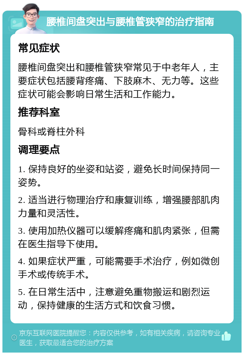 腰椎间盘突出与腰椎管狭窄的治疗指南 常见症状 腰椎间盘突出和腰椎管狭窄常见于中老年人，主要症状包括腰背疼痛、下肢麻木、无力等。这些症状可能会影响日常生活和工作能力。 推荐科室 骨科或脊柱外科 调理要点 1. 保持良好的坐姿和站姿，避免长时间保持同一姿势。 2. 适当进行物理治疗和康复训练，增强腰部肌肉力量和灵活性。 3. 使用加热仪器可以缓解疼痛和肌肉紧张，但需在医生指导下使用。 4. 如果症状严重，可能需要手术治疗，例如微创手术或传统手术。 5. 在日常生活中，注意避免重物搬运和剧烈运动，保持健康的生活方式和饮食习惯。