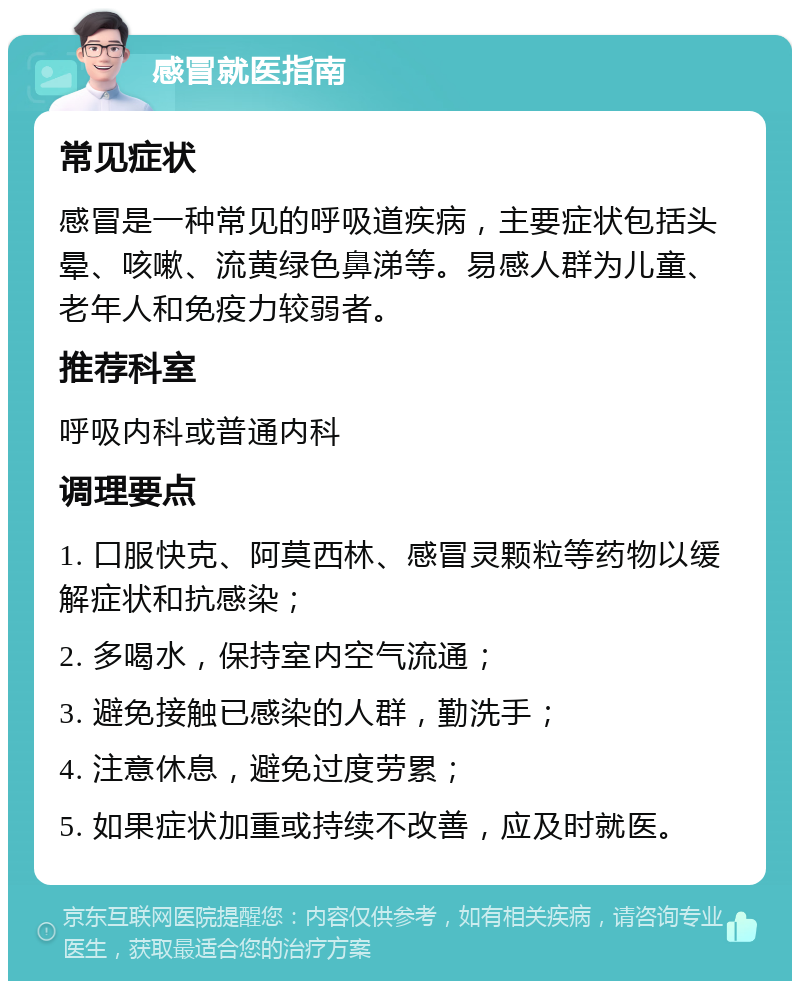 感冒就医指南 常见症状 感冒是一种常见的呼吸道疾病，主要症状包括头晕、咳嗽、流黄绿色鼻涕等。易感人群为儿童、老年人和免疫力较弱者。 推荐科室 呼吸内科或普通内科 调理要点 1. 口服快克、阿莫西林、感冒灵颗粒等药物以缓解症状和抗感染； 2. 多喝水，保持室内空气流通； 3. 避免接触已感染的人群，勤洗手； 4. 注意休息，避免过度劳累； 5. 如果症状加重或持续不改善，应及时就医。