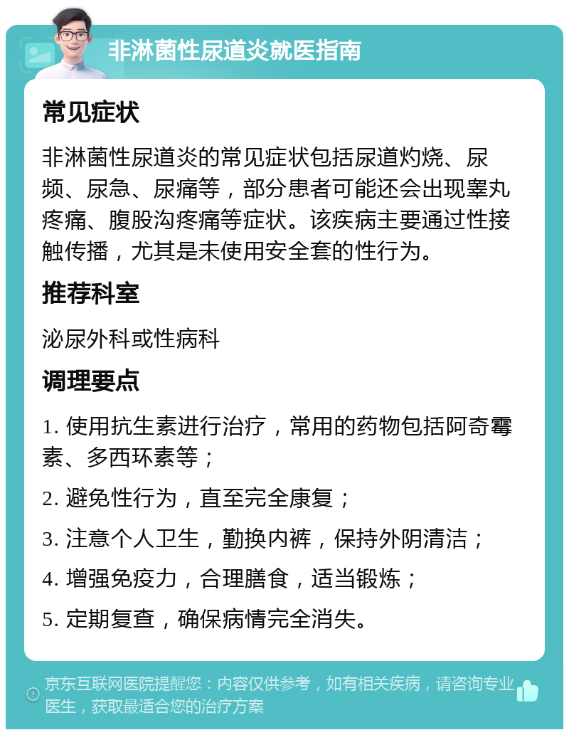 非淋菌性尿道炎就医指南 常见症状 非淋菌性尿道炎的常见症状包括尿道灼烧、尿频、尿急、尿痛等，部分患者可能还会出现睾丸疼痛、腹股沟疼痛等症状。该疾病主要通过性接触传播，尤其是未使用安全套的性行为。 推荐科室 泌尿外科或性病科 调理要点 1. 使用抗生素进行治疗，常用的药物包括阿奇霉素、多西环素等； 2. 避免性行为，直至完全康复； 3. 注意个人卫生，勤换内裤，保持外阴清洁； 4. 增强免疫力，合理膳食，适当锻炼； 5. 定期复查，确保病情完全消失。