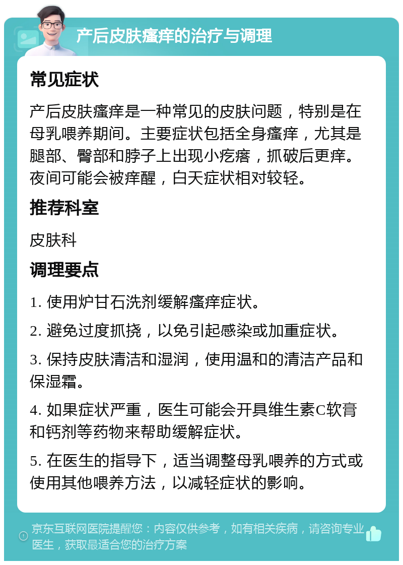 产后皮肤瘙痒的治疗与调理 常见症状 产后皮肤瘙痒是一种常见的皮肤问题，特别是在母乳喂养期间。主要症状包括全身瘙痒，尤其是腿部、臀部和脖子上出现小疙瘩，抓破后更痒。夜间可能会被痒醒，白天症状相对较轻。 推荐科室 皮肤科 调理要点 1. 使用炉甘石洗剂缓解瘙痒症状。 2. 避免过度抓挠，以免引起感染或加重症状。 3. 保持皮肤清洁和湿润，使用温和的清洁产品和保湿霜。 4. 如果症状严重，医生可能会开具维生素C软膏和钙剂等药物来帮助缓解症状。 5. 在医生的指导下，适当调整母乳喂养的方式或使用其他喂养方法，以减轻症状的影响。