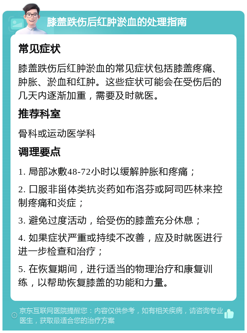 膝盖跌伤后红肿淤血的处理指南 常见症状 膝盖跌伤后红肿淤血的常见症状包括膝盖疼痛、肿胀、淤血和红肿。这些症状可能会在受伤后的几天内逐渐加重，需要及时就医。 推荐科室 骨科或运动医学科 调理要点 1. 局部冰敷48-72小时以缓解肿胀和疼痛； 2. 口服非甾体类抗炎药如布洛芬或阿司匹林来控制疼痛和炎症； 3. 避免过度活动，给受伤的膝盖充分休息； 4. 如果症状严重或持续不改善，应及时就医进行进一步检查和治疗； 5. 在恢复期间，进行适当的物理治疗和康复训练，以帮助恢复膝盖的功能和力量。