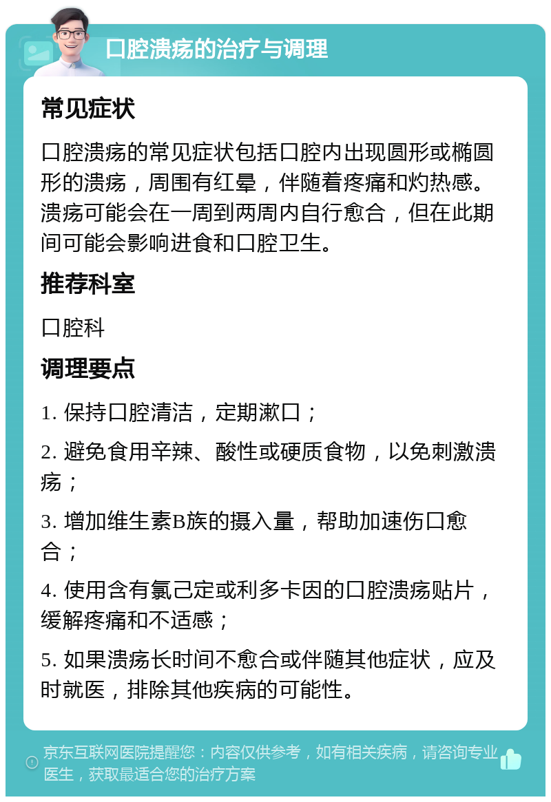 口腔溃疡的治疗与调理 常见症状 口腔溃疡的常见症状包括口腔内出现圆形或椭圆形的溃疡，周围有红晕，伴随着疼痛和灼热感。溃疡可能会在一周到两周内自行愈合，但在此期间可能会影响进食和口腔卫生。 推荐科室 口腔科 调理要点 1. 保持口腔清洁，定期漱口； 2. 避免食用辛辣、酸性或硬质食物，以免刺激溃疡； 3. 增加维生素B族的摄入量，帮助加速伤口愈合； 4. 使用含有氯己定或利多卡因的口腔溃疡贴片，缓解疼痛和不适感； 5. 如果溃疡长时间不愈合或伴随其他症状，应及时就医，排除其他疾病的可能性。