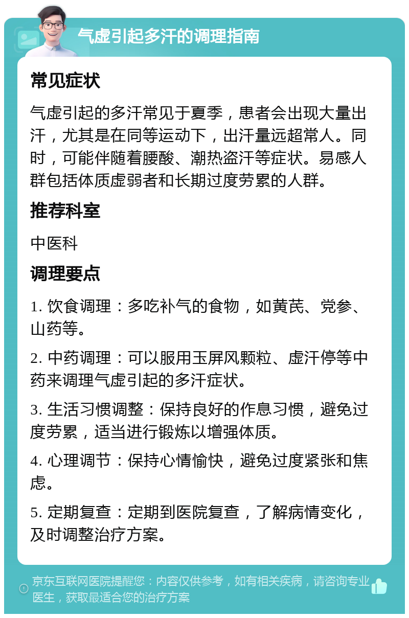 气虚引起多汗的调理指南 常见症状 气虚引起的多汗常见于夏季，患者会出现大量出汗，尤其是在同等运动下，出汗量远超常人。同时，可能伴随着腰酸、潮热盗汗等症状。易感人群包括体质虚弱者和长期过度劳累的人群。 推荐科室 中医科 调理要点 1. 饮食调理：多吃补气的食物，如黄芪、党参、山药等。 2. 中药调理：可以服用玉屏风颗粒、虚汗停等中药来调理气虚引起的多汗症状。 3. 生活习惯调整：保持良好的作息习惯，避免过度劳累，适当进行锻炼以增强体质。 4. 心理调节：保持心情愉快，避免过度紧张和焦虑。 5. 定期复查：定期到医院复查，了解病情变化，及时调整治疗方案。