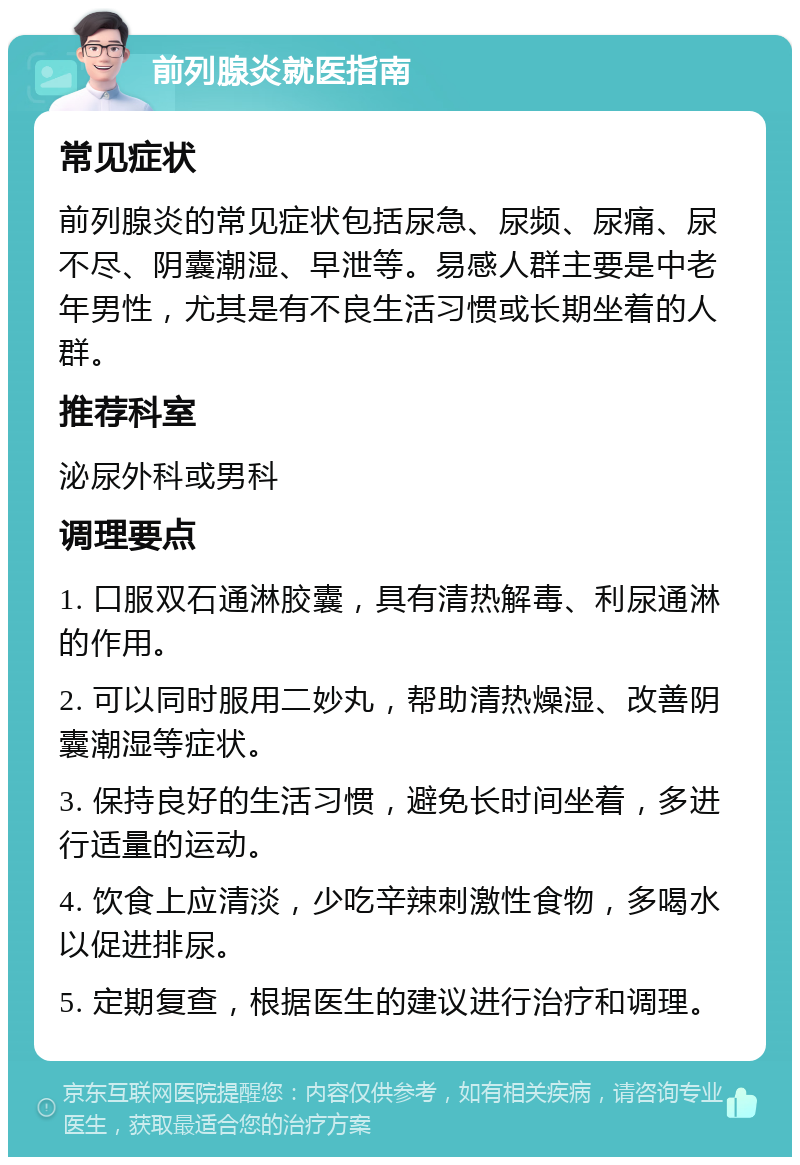 前列腺炎就医指南 常见症状 前列腺炎的常见症状包括尿急、尿频、尿痛、尿不尽、阴囊潮湿、早泄等。易感人群主要是中老年男性，尤其是有不良生活习惯或长期坐着的人群。 推荐科室 泌尿外科或男科 调理要点 1. 口服双石通淋胶囊，具有清热解毒、利尿通淋的作用。 2. 可以同时服用二妙丸，帮助清热燥湿、改善阴囊潮湿等症状。 3. 保持良好的生活习惯，避免长时间坐着，多进行适量的运动。 4. 饮食上应清淡，少吃辛辣刺激性食物，多喝水以促进排尿。 5. 定期复查，根据医生的建议进行治疗和调理。