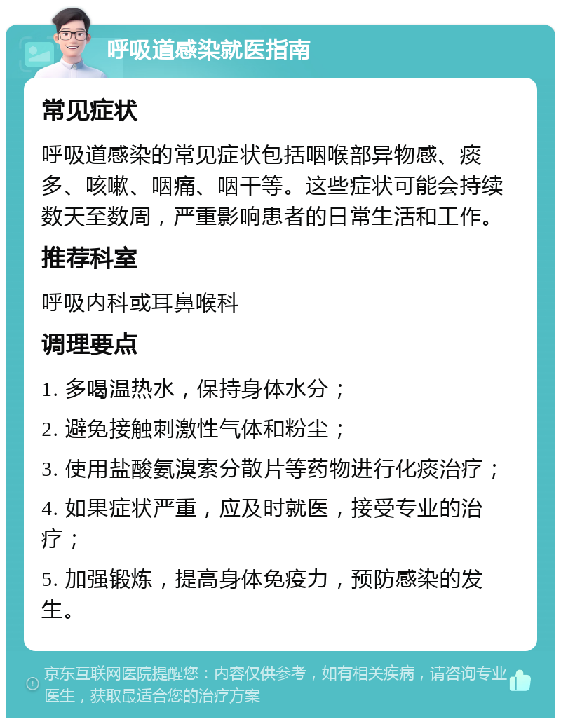 呼吸道感染就医指南 常见症状 呼吸道感染的常见症状包括咽喉部异物感、痰多、咳嗽、咽痛、咽干等。这些症状可能会持续数天至数周，严重影响患者的日常生活和工作。 推荐科室 呼吸内科或耳鼻喉科 调理要点 1. 多喝温热水，保持身体水分； 2. 避免接触刺激性气体和粉尘； 3. 使用盐酸氨溴索分散片等药物进行化痰治疗； 4. 如果症状严重，应及时就医，接受专业的治疗； 5. 加强锻炼，提高身体免疫力，预防感染的发生。