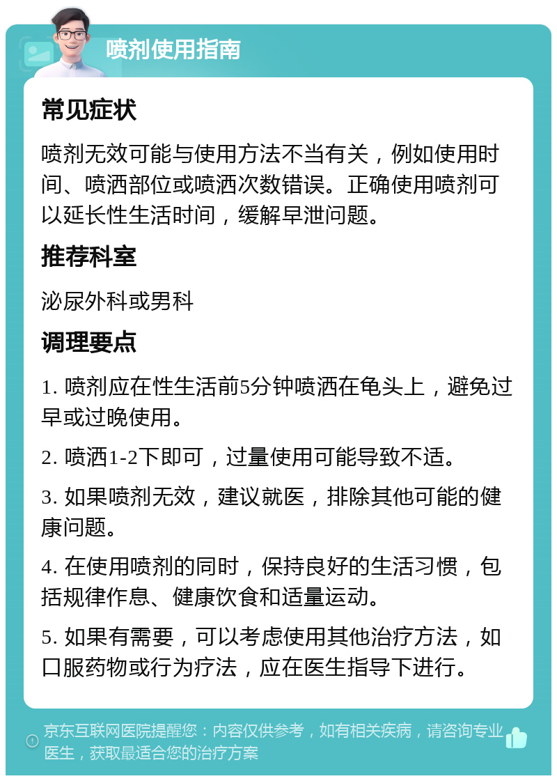 喷剂使用指南 常见症状 喷剂无效可能与使用方法不当有关，例如使用时间、喷洒部位或喷洒次数错误。正确使用喷剂可以延长性生活时间，缓解早泄问题。 推荐科室 泌尿外科或男科 调理要点 1. 喷剂应在性生活前5分钟喷洒在龟头上，避免过早或过晚使用。 2. 喷洒1-2下即可，过量使用可能导致不适。 3. 如果喷剂无效，建议就医，排除其他可能的健康问题。 4. 在使用喷剂的同时，保持良好的生活习惯，包括规律作息、健康饮食和适量运动。 5. 如果有需要，可以考虑使用其他治疗方法，如口服药物或行为疗法，应在医生指导下进行。