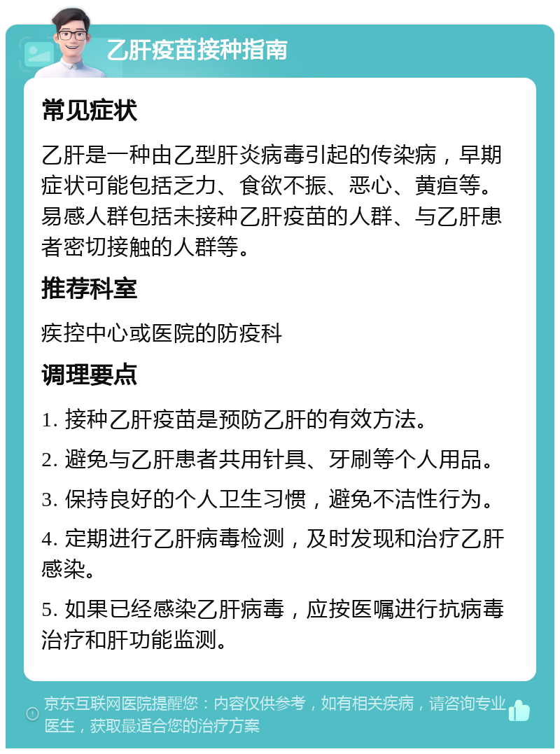 乙肝疫苗接种指南 常见症状 乙肝是一种由乙型肝炎病毒引起的传染病，早期症状可能包括乏力、食欲不振、恶心、黄疸等。易感人群包括未接种乙肝疫苗的人群、与乙肝患者密切接触的人群等。 推荐科室 疾控中心或医院的防疫科 调理要点 1. 接种乙肝疫苗是预防乙肝的有效方法。 2. 避免与乙肝患者共用针具、牙刷等个人用品。 3. 保持良好的个人卫生习惯，避免不洁性行为。 4. 定期进行乙肝病毒检测，及时发现和治疗乙肝感染。 5. 如果已经感染乙肝病毒，应按医嘱进行抗病毒治疗和肝功能监测。