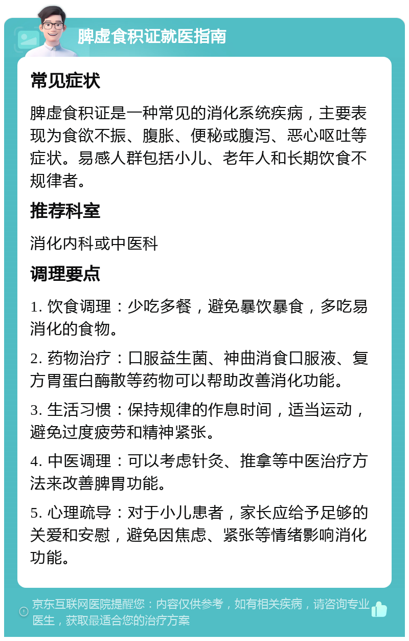 脾虚食积证就医指南 常见症状 脾虚食积证是一种常见的消化系统疾病，主要表现为食欲不振、腹胀、便秘或腹泻、恶心呕吐等症状。易感人群包括小儿、老年人和长期饮食不规律者。 推荐科室 消化内科或中医科 调理要点 1. 饮食调理：少吃多餐，避免暴饮暴食，多吃易消化的食物。 2. 药物治疗：口服益生菌、神曲消食口服液、复方胃蛋白酶散等药物可以帮助改善消化功能。 3. 生活习惯：保持规律的作息时间，适当运动，避免过度疲劳和精神紧张。 4. 中医调理：可以考虑针灸、推拿等中医治疗方法来改善脾胃功能。 5. 心理疏导：对于小儿患者，家长应给予足够的关爱和安慰，避免因焦虑、紧张等情绪影响消化功能。