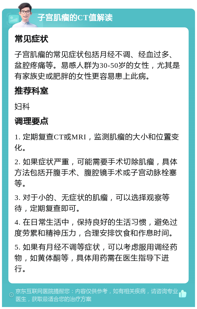 子宫肌瘤的CT值解读 常见症状 子宫肌瘤的常见症状包括月经不调、经血过多、盆腔疼痛等。易感人群为30-50岁的女性，尤其是有家族史或肥胖的女性更容易患上此病。 推荐科室 妇科 调理要点 1. 定期复查CT或MRI，监测肌瘤的大小和位置变化。 2. 如果症状严重，可能需要手术切除肌瘤，具体方法包括开腹手术、腹腔镜手术或子宫动脉栓塞等。 3. 对于小的、无症状的肌瘤，可以选择观察等待，定期复查即可。 4. 在日常生活中，保持良好的生活习惯，避免过度劳累和精神压力，合理安排饮食和作息时间。 5. 如果有月经不调等症状，可以考虑服用调经药物，如黄体酮等，具体用药需在医生指导下进行。