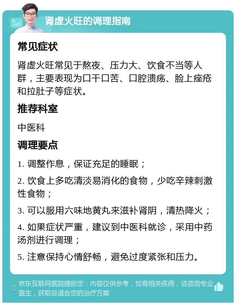 肾虚火旺的调理指南 常见症状 肾虚火旺常见于熬夜、压力大、饮食不当等人群，主要表现为口干口苦、口腔溃疡、脸上痤疮和拉肚子等症状。 推荐科室 中医科 调理要点 1. 调整作息，保证充足的睡眠； 2. 饮食上多吃清淡易消化的食物，少吃辛辣刺激性食物； 3. 可以服用六味地黄丸来滋补肾阴，清热降火； 4. 如果症状严重，建议到中医科就诊，采用中药汤剂进行调理； 5. 注意保持心情舒畅，避免过度紧张和压力。