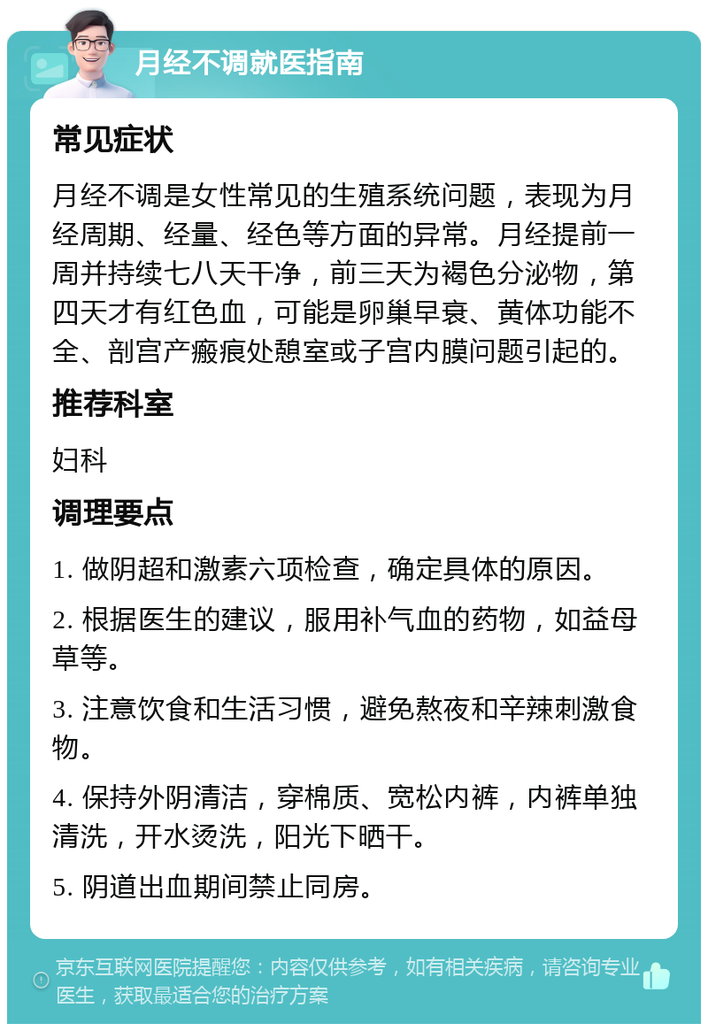 月经不调就医指南 常见症状 月经不调是女性常见的生殖系统问题，表现为月经周期、经量、经色等方面的异常。月经提前一周并持续七八天干净，前三天为褐色分泌物，第四天才有红色血，可能是卵巢早衰、黄体功能不全、剖宫产瘢痕处憩室或子宫内膜问题引起的。 推荐科室 妇科 调理要点 1. 做阴超和激素六项检查，确定具体的原因。 2. 根据医生的建议，服用补气血的药物，如益母草等。 3. 注意饮食和生活习惯，避免熬夜和辛辣刺激食物。 4. 保持外阴清洁，穿棉质、宽松内裤，内裤单独清洗，开水烫洗，阳光下晒干。 5. 阴道出血期间禁止同房。