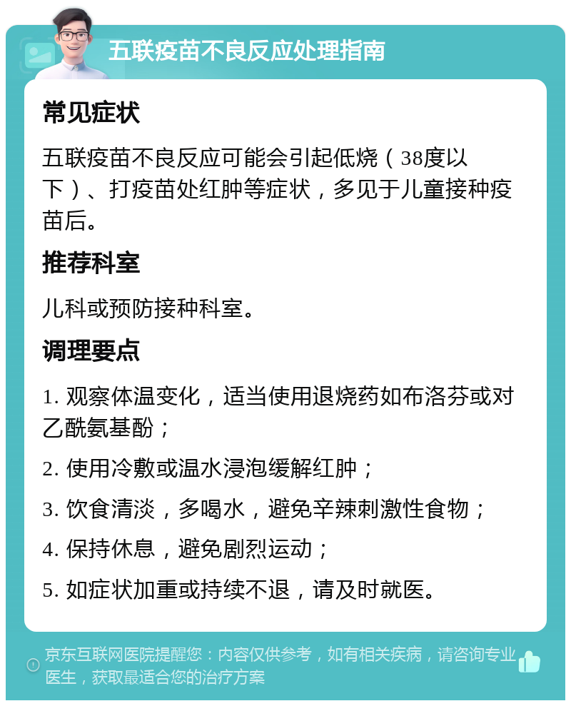 五联疫苗不良反应处理指南 常见症状 五联疫苗不良反应可能会引起低烧（38度以下）、打疫苗处红肿等症状，多见于儿童接种疫苗后。 推荐科室 儿科或预防接种科室。 调理要点 1. 观察体温变化，适当使用退烧药如布洛芬或对乙酰氨基酚； 2. 使用冷敷或温水浸泡缓解红肿； 3. 饮食清淡，多喝水，避免辛辣刺激性食物； 4. 保持休息，避免剧烈运动； 5. 如症状加重或持续不退，请及时就医。