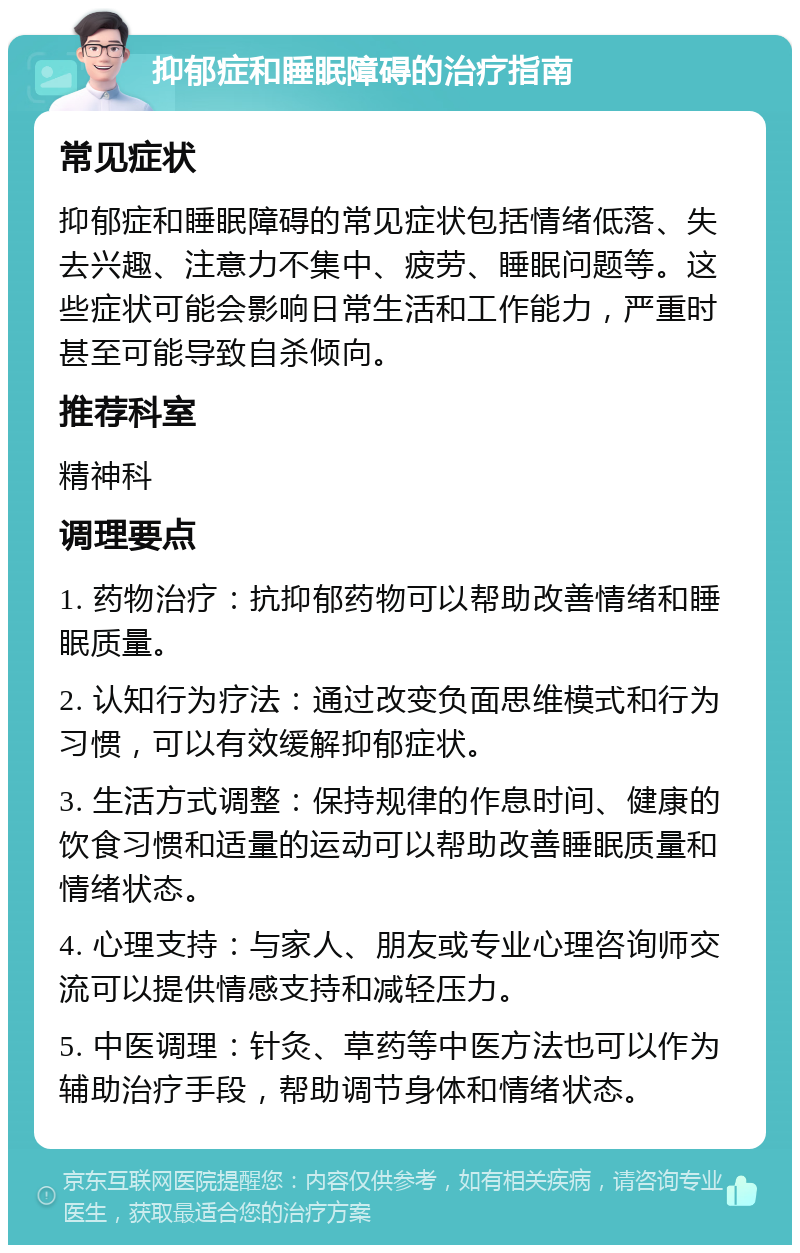 抑郁症和睡眠障碍的治疗指南 常见症状 抑郁症和睡眠障碍的常见症状包括情绪低落、失去兴趣、注意力不集中、疲劳、睡眠问题等。这些症状可能会影响日常生活和工作能力，严重时甚至可能导致自杀倾向。 推荐科室 精神科 调理要点 1. 药物治疗：抗抑郁药物可以帮助改善情绪和睡眠质量。 2. 认知行为疗法：通过改变负面思维模式和行为习惯，可以有效缓解抑郁症状。 3. 生活方式调整：保持规律的作息时间、健康的饮食习惯和适量的运动可以帮助改善睡眠质量和情绪状态。 4. 心理支持：与家人、朋友或专业心理咨询师交流可以提供情感支持和减轻压力。 5. 中医调理：针灸、草药等中医方法也可以作为辅助治疗手段，帮助调节身体和情绪状态。