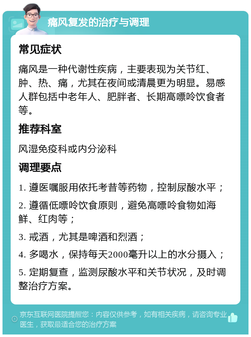 痛风复发的治疗与调理 常见症状 痛风是一种代谢性疾病，主要表现为关节红、肿、热、痛，尤其在夜间或清晨更为明显。易感人群包括中老年人、肥胖者、长期高嘌呤饮食者等。 推荐科室 风湿免疫科或内分泌科 调理要点 1. 遵医嘱服用依托考昔等药物，控制尿酸水平； 2. 遵循低嘌呤饮食原则，避免高嘌呤食物如海鲜、红肉等； 3. 戒酒，尤其是啤酒和烈酒； 4. 多喝水，保持每天2000毫升以上的水分摄入； 5. 定期复查，监测尿酸水平和关节状况，及时调整治疗方案。