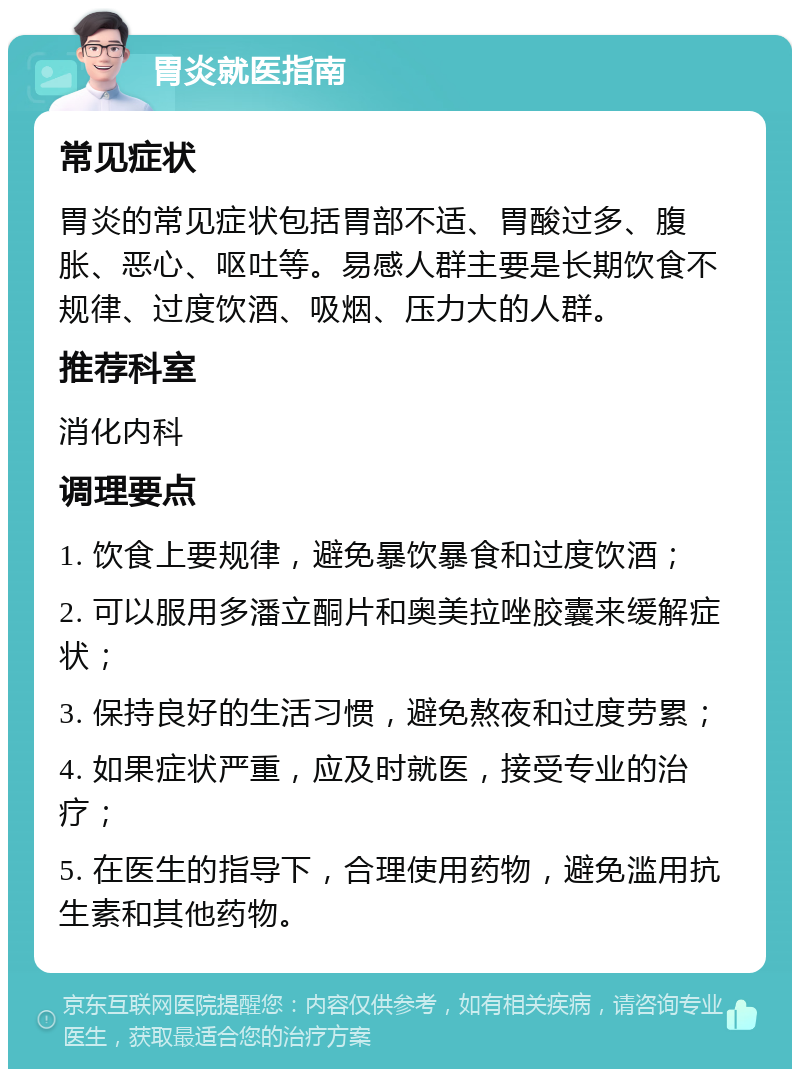 胃炎就医指南 常见症状 胃炎的常见症状包括胃部不适、胃酸过多、腹胀、恶心、呕吐等。易感人群主要是长期饮食不规律、过度饮酒、吸烟、压力大的人群。 推荐科室 消化内科 调理要点 1. 饮食上要规律，避免暴饮暴食和过度饮酒； 2. 可以服用多潘立酮片和奥美拉唑胶囊来缓解症状； 3. 保持良好的生活习惯，避免熬夜和过度劳累； 4. 如果症状严重，应及时就医，接受专业的治疗； 5. 在医生的指导下，合理使用药物，避免滥用抗生素和其他药物。