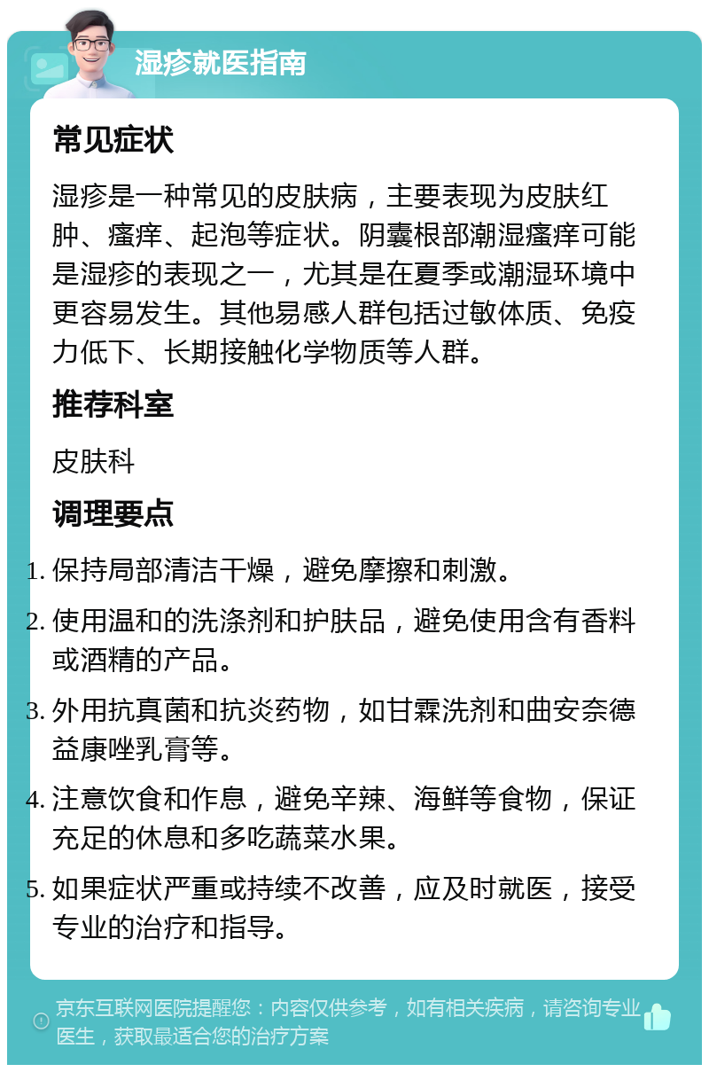 湿疹就医指南 常见症状 湿疹是一种常见的皮肤病，主要表现为皮肤红肿、瘙痒、起泡等症状。阴囊根部潮湿瘙痒可能是湿疹的表现之一，尤其是在夏季或潮湿环境中更容易发生。其他易感人群包括过敏体质、免疫力低下、长期接触化学物质等人群。 推荐科室 皮肤科 调理要点 保持局部清洁干燥，避免摩擦和刺激。 使用温和的洗涤剂和护肤品，避免使用含有香料或酒精的产品。 外用抗真菌和抗炎药物，如甘霖洗剂和曲安奈德益康唑乳膏等。 注意饮食和作息，避免辛辣、海鲜等食物，保证充足的休息和多吃蔬菜水果。 如果症状严重或持续不改善，应及时就医，接受专业的治疗和指导。