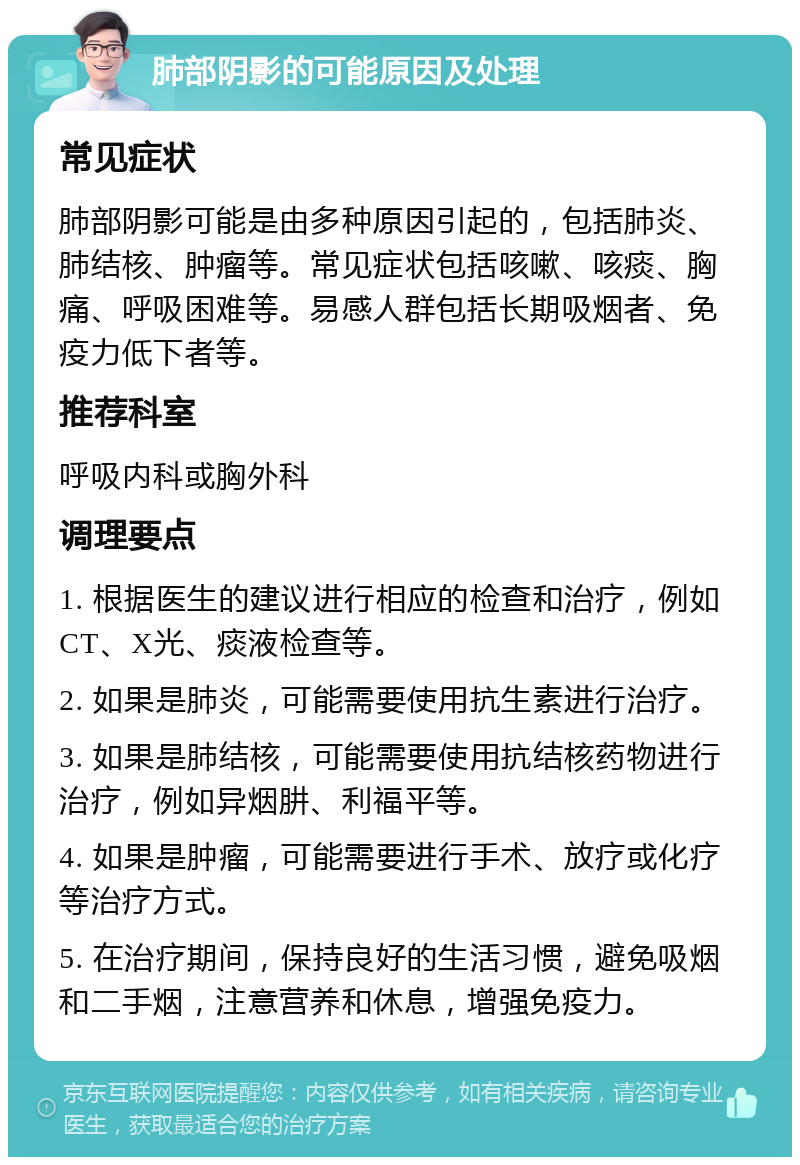 肺部阴影的可能原因及处理 常见症状 肺部阴影可能是由多种原因引起的，包括肺炎、肺结核、肿瘤等。常见症状包括咳嗽、咳痰、胸痛、呼吸困难等。易感人群包括长期吸烟者、免疫力低下者等。 推荐科室 呼吸内科或胸外科 调理要点 1. 根据医生的建议进行相应的检查和治疗，例如CT、X光、痰液检查等。 2. 如果是肺炎，可能需要使用抗生素进行治疗。 3. 如果是肺结核，可能需要使用抗结核药物进行治疗，例如异烟肼、利福平等。 4. 如果是肿瘤，可能需要进行手术、放疗或化疗等治疗方式。 5. 在治疗期间，保持良好的生活习惯，避免吸烟和二手烟，注意营养和休息，增强免疫力。