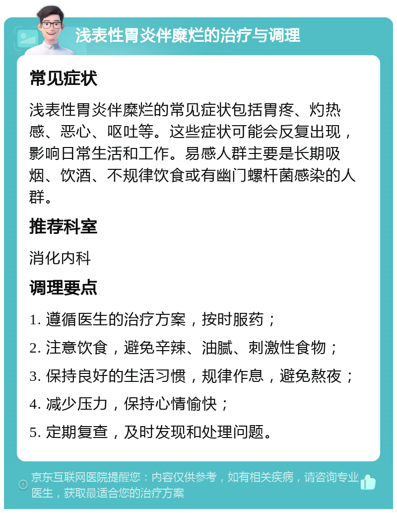 浅表性胃炎伴糜烂的治疗与调理 常见症状 浅表性胃炎伴糜烂的常见症状包括胃疼、灼热感、恶心、呕吐等。这些症状可能会反复出现，影响日常生活和工作。易感人群主要是长期吸烟、饮酒、不规律饮食或有幽门螺杆菌感染的人群。 推荐科室 消化内科 调理要点 1. 遵循医生的治疗方案，按时服药； 2. 注意饮食，避免辛辣、油腻、刺激性食物； 3. 保持良好的生活习惯，规律作息，避免熬夜； 4. 减少压力，保持心情愉快； 5. 定期复查，及时发现和处理问题。