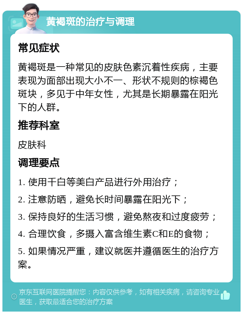 黄褐斑的治疗与调理 常见症状 黄褐斑是一种常见的皮肤色素沉着性疾病，主要表现为面部出现大小不一、形状不规则的棕褐色斑块，多见于中年女性，尤其是长期暴露在阳光下的人群。 推荐科室 皮肤科 调理要点 1. 使用千白等美白产品进行外用治疗； 2. 注意防晒，避免长时间暴露在阳光下； 3. 保持良好的生活习惯，避免熬夜和过度疲劳； 4. 合理饮食，多摄入富含维生素C和E的食物； 5. 如果情况严重，建议就医并遵循医生的治疗方案。