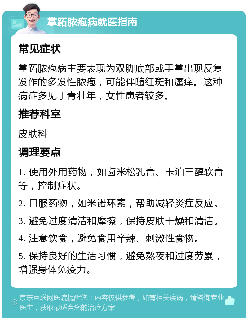 掌跖脓疱病就医指南 常见症状 掌跖脓疱病主要表现为双脚底部或手掌出现反复发作的多发性脓疱，可能伴随红斑和瘙痒。这种病症多见于青壮年，女性患者较多。 推荐科室 皮肤科 调理要点 1. 使用外用药物，如卤米松乳膏、卡泊三醇软膏等，控制症状。 2. 口服药物，如米诺环素，帮助减轻炎症反应。 3. 避免过度清洁和摩擦，保持皮肤干燥和清洁。 4. 注意饮食，避免食用辛辣、刺激性食物。 5. 保持良好的生活习惯，避免熬夜和过度劳累，增强身体免疫力。