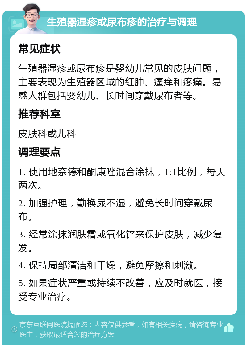 生殖器湿疹或尿布疹的治疗与调理 常见症状 生殖器湿疹或尿布疹是婴幼儿常见的皮肤问题，主要表现为生殖器区域的红肿、瘙痒和疼痛。易感人群包括婴幼儿、长时间穿戴尿布者等。 推荐科室 皮肤科或儿科 调理要点 1. 使用地奈德和酮康唑混合涂抹，1:1比例，每天两次。 2. 加强护理，勤换尿不湿，避免长时间穿戴尿布。 3. 经常涂抹润肤霜或氧化锌来保护皮肤，减少复发。 4. 保持局部清洁和干燥，避免摩擦和刺激。 5. 如果症状严重或持续不改善，应及时就医，接受专业治疗。