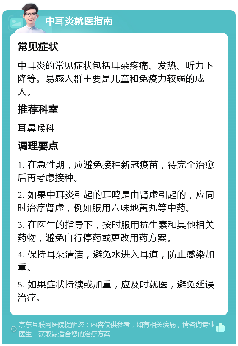 中耳炎就医指南 常见症状 中耳炎的常见症状包括耳朵疼痛、发热、听力下降等。易感人群主要是儿童和免疫力较弱的成人。 推荐科室 耳鼻喉科 调理要点 1. 在急性期，应避免接种新冠疫苗，待完全治愈后再考虑接种。 2. 如果中耳炎引起的耳鸣是由肾虚引起的，应同时治疗肾虚，例如服用六味地黄丸等中药。 3. 在医生的指导下，按时服用抗生素和其他相关药物，避免自行停药或更改用药方案。 4. 保持耳朵清洁，避免水进入耳道，防止感染加重。 5. 如果症状持续或加重，应及时就医，避免延误治疗。