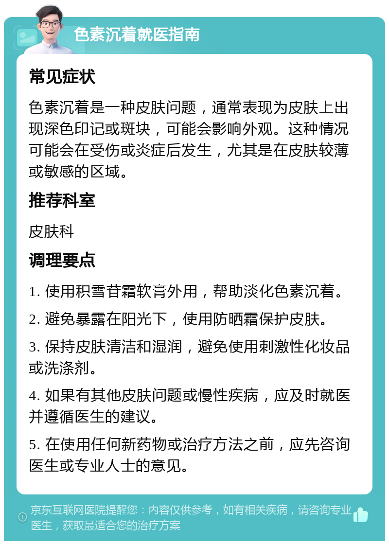 色素沉着就医指南 常见症状 色素沉着是一种皮肤问题，通常表现为皮肤上出现深色印记或斑块，可能会影响外观。这种情况可能会在受伤或炎症后发生，尤其是在皮肤较薄或敏感的区域。 推荐科室 皮肤科 调理要点 1. 使用积雪苷霜软膏外用，帮助淡化色素沉着。 2. 避免暴露在阳光下，使用防晒霜保护皮肤。 3. 保持皮肤清洁和湿润，避免使用刺激性化妆品或洗涤剂。 4. 如果有其他皮肤问题或慢性疾病，应及时就医并遵循医生的建议。 5. 在使用任何新药物或治疗方法之前，应先咨询医生或专业人士的意见。