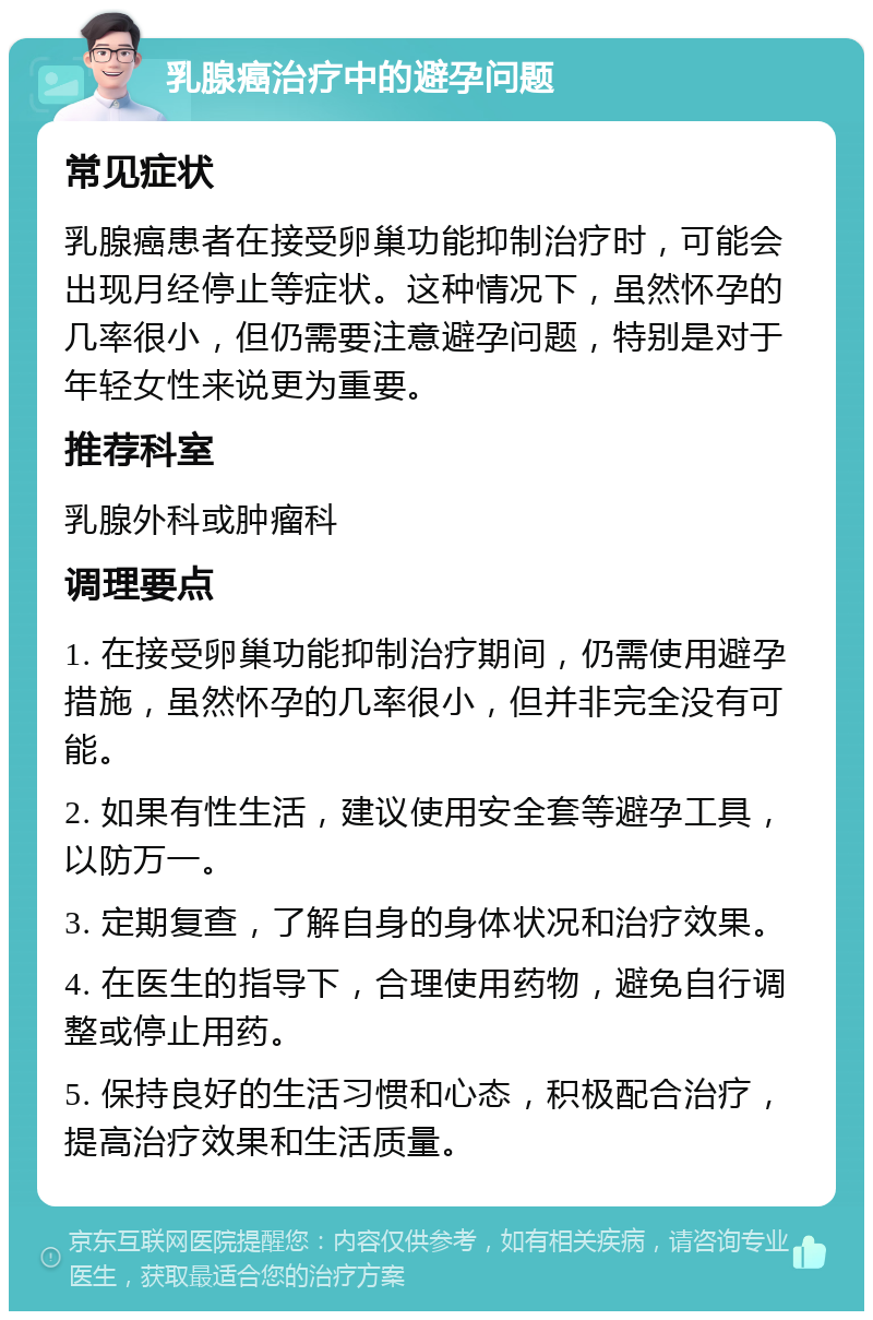 乳腺癌治疗中的避孕问题 常见症状 乳腺癌患者在接受卵巢功能抑制治疗时，可能会出现月经停止等症状。这种情况下，虽然怀孕的几率很小，但仍需要注意避孕问题，特别是对于年轻女性来说更为重要。 推荐科室 乳腺外科或肿瘤科 调理要点 1. 在接受卵巢功能抑制治疗期间，仍需使用避孕措施，虽然怀孕的几率很小，但并非完全没有可能。 2. 如果有性生活，建议使用安全套等避孕工具，以防万一。 3. 定期复查，了解自身的身体状况和治疗效果。 4. 在医生的指导下，合理使用药物，避免自行调整或停止用药。 5. 保持良好的生活习惯和心态，积极配合治疗，提高治疗效果和生活质量。