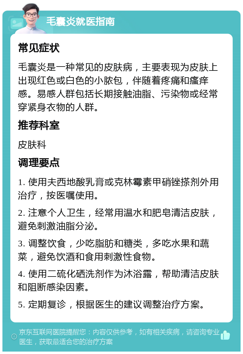 毛囊炎就医指南 常见症状 毛囊炎是一种常见的皮肤病，主要表现为皮肤上出现红色或白色的小脓包，伴随着疼痛和瘙痒感。易感人群包括长期接触油脂、污染物或经常穿紧身衣物的人群。 推荐科室 皮肤科 调理要点 1. 使用夫西地酸乳膏或克林霉素甲硝锉搽剂外用治疗，按医嘱使用。 2. 注意个人卫生，经常用温水和肥皂清洁皮肤，避免刺激油脂分泌。 3. 调整饮食，少吃脂肪和糖类，多吃水果和蔬菜，避免饮酒和食用刺激性食物。 4. 使用二硫化硒洗剂作为沐浴露，帮助清洁皮肤和阻断感染因素。 5. 定期复诊，根据医生的建议调整治疗方案。